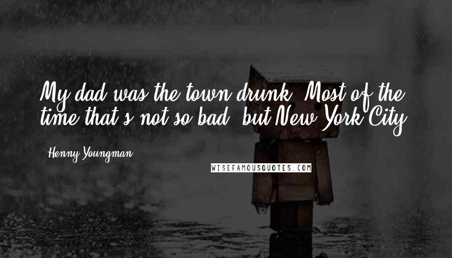 Henny Youngman Quotes: My dad was the town drunk. Most of the time that's not so bad; but New York City?