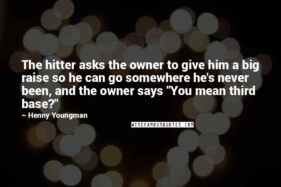 Henny Youngman Quotes: The hitter asks the owner to give him a big raise so he can go somewhere he's never been, and the owner says "You mean third base?"