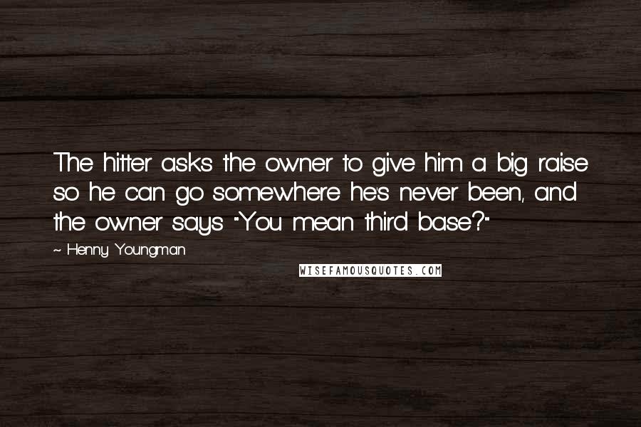 Henny Youngman Quotes: The hitter asks the owner to give him a big raise so he can go somewhere he's never been, and the owner says "You mean third base?"