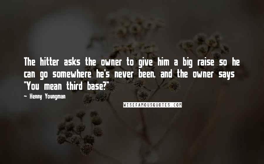 Henny Youngman Quotes: The hitter asks the owner to give him a big raise so he can go somewhere he's never been, and the owner says "You mean third base?"