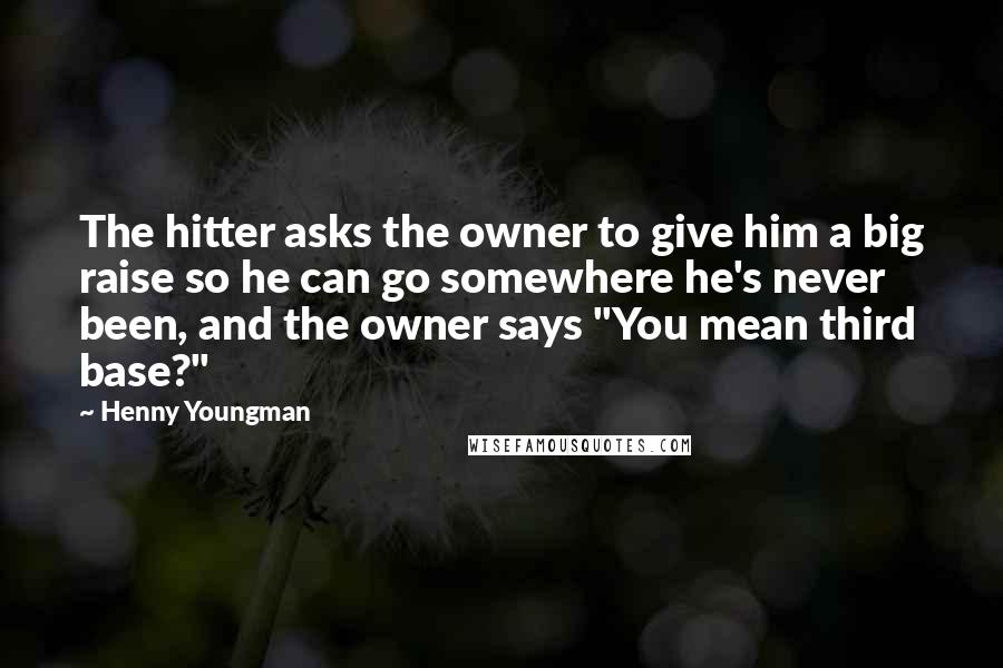 Henny Youngman Quotes: The hitter asks the owner to give him a big raise so he can go somewhere he's never been, and the owner says "You mean third base?"