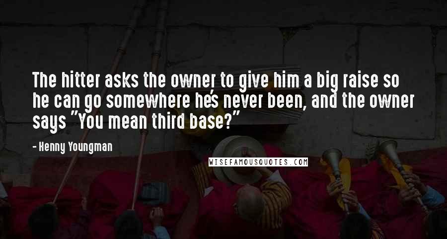 Henny Youngman Quotes: The hitter asks the owner to give him a big raise so he can go somewhere he's never been, and the owner says "You mean third base?"