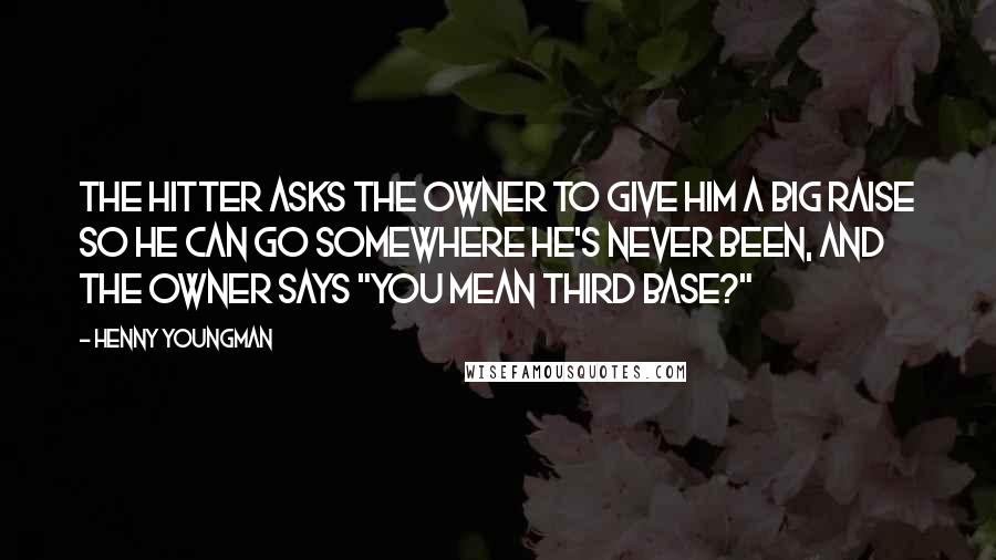 Henny Youngman Quotes: The hitter asks the owner to give him a big raise so he can go somewhere he's never been, and the owner says "You mean third base?"