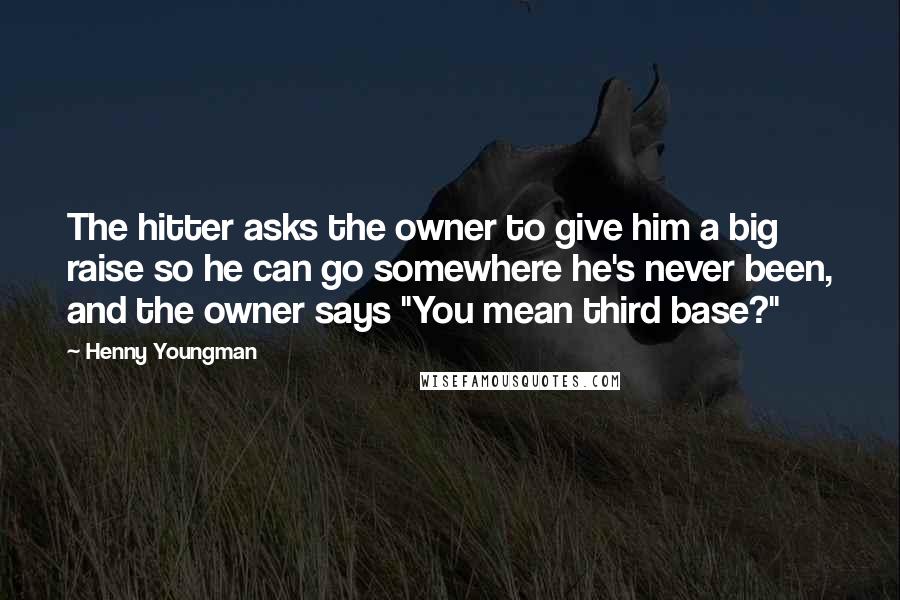Henny Youngman Quotes: The hitter asks the owner to give him a big raise so he can go somewhere he's never been, and the owner says "You mean third base?"