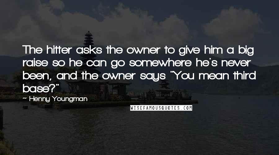 Henny Youngman Quotes: The hitter asks the owner to give him a big raise so he can go somewhere he's never been, and the owner says "You mean third base?"
