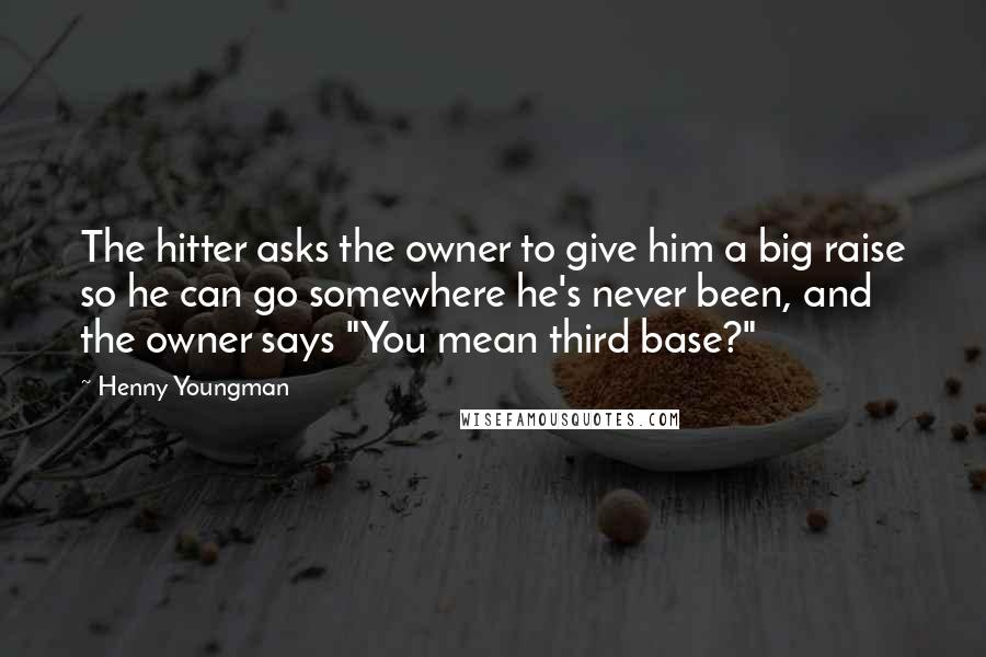 Henny Youngman Quotes: The hitter asks the owner to give him a big raise so he can go somewhere he's never been, and the owner says "You mean third base?"