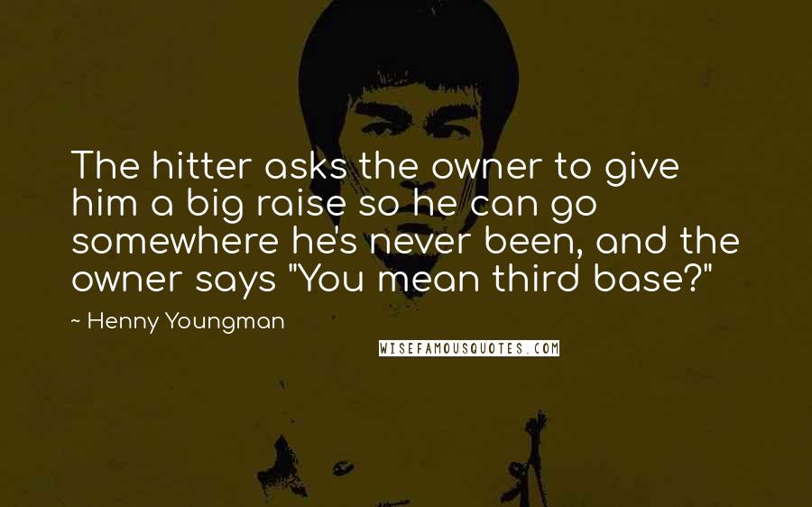 Henny Youngman Quotes: The hitter asks the owner to give him a big raise so he can go somewhere he's never been, and the owner says "You mean third base?"