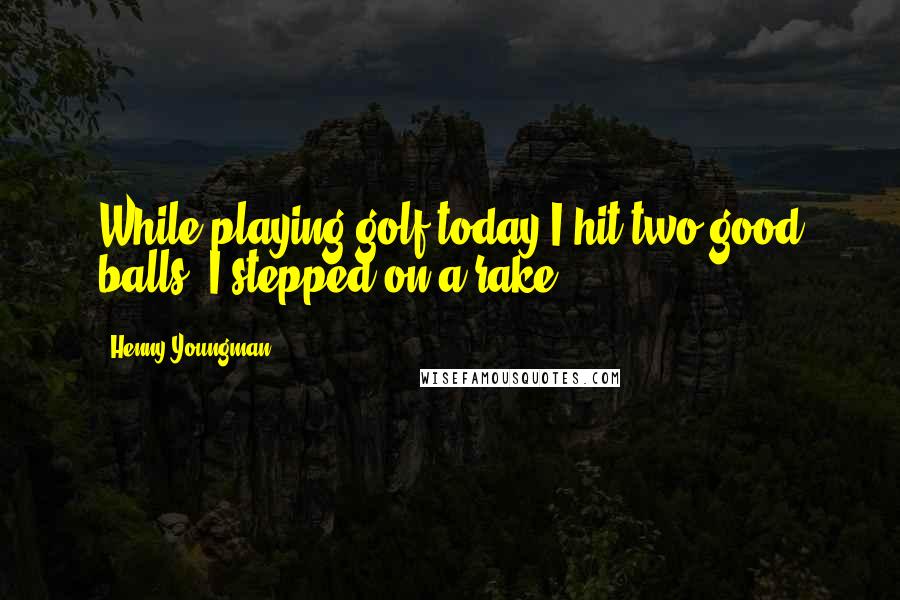 Henny Youngman Quotes: While playing golf today I hit two good balls. I stepped on a rake.