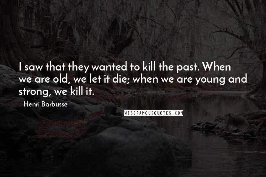 Henri Barbusse Quotes: I saw that they wanted to kill the past. When we are old, we let it die; when we are young and strong, we kill it.