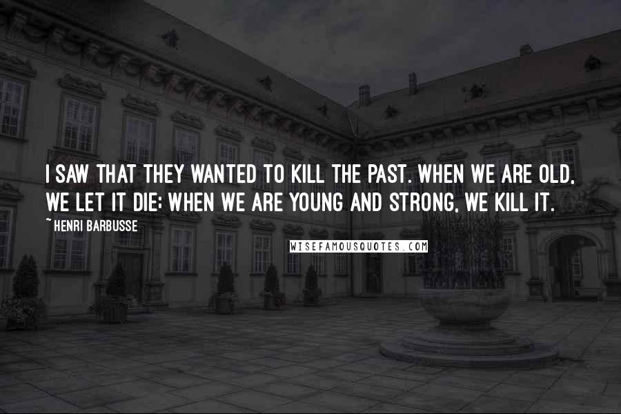 Henri Barbusse Quotes: I saw that they wanted to kill the past. When we are old, we let it die; when we are young and strong, we kill it.