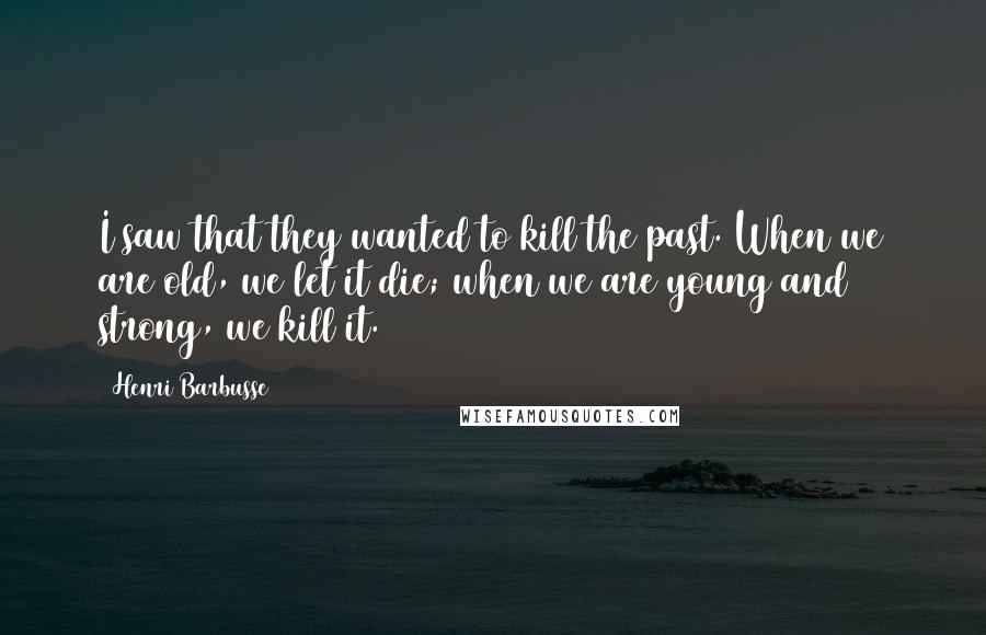 Henri Barbusse Quotes: I saw that they wanted to kill the past. When we are old, we let it die; when we are young and strong, we kill it.