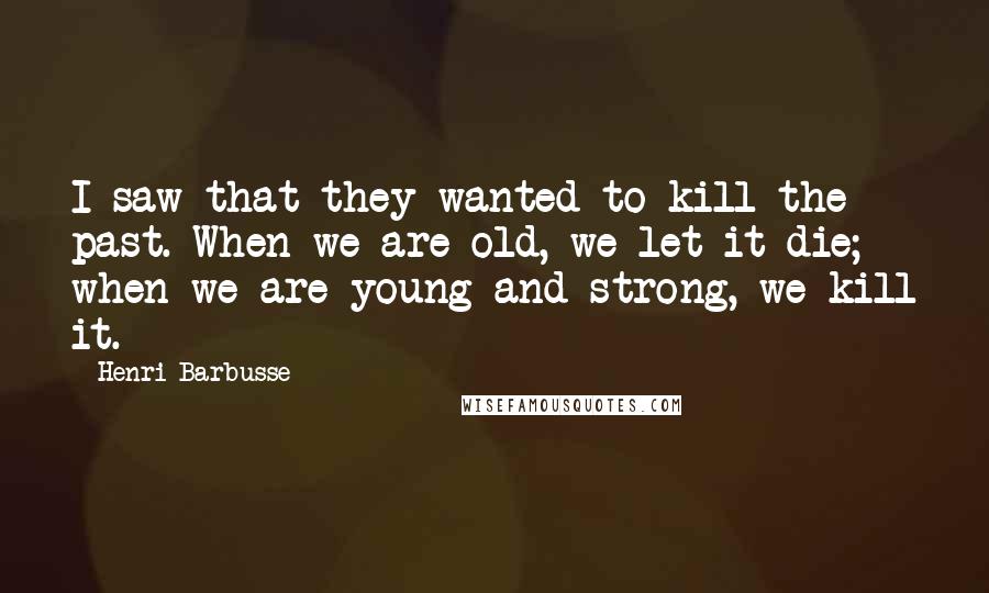 Henri Barbusse Quotes: I saw that they wanted to kill the past. When we are old, we let it die; when we are young and strong, we kill it.