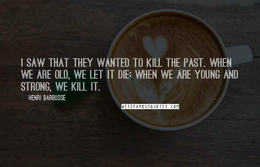 Henri Barbusse Quotes: I saw that they wanted to kill the past. When we are old, we let it die; when we are young and strong, we kill it.