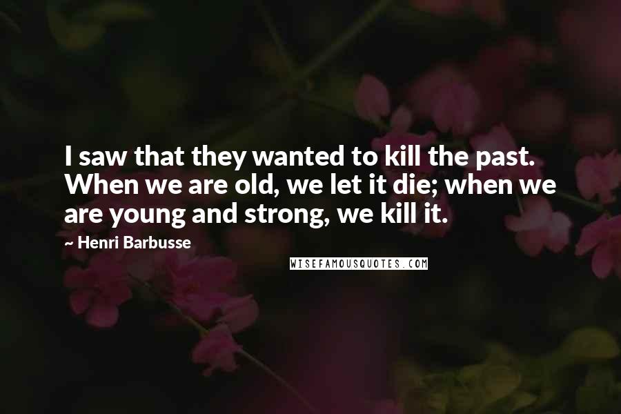 Henri Barbusse Quotes: I saw that they wanted to kill the past. When we are old, we let it die; when we are young and strong, we kill it.