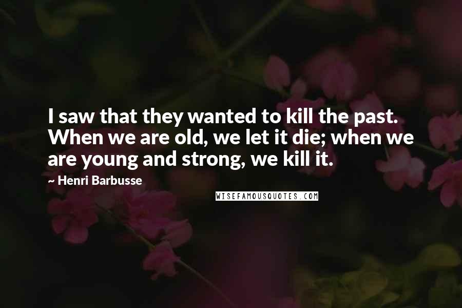 Henri Barbusse Quotes: I saw that they wanted to kill the past. When we are old, we let it die; when we are young and strong, we kill it.