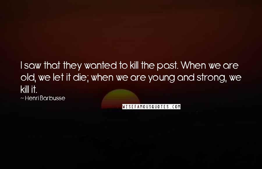 Henri Barbusse Quotes: I saw that they wanted to kill the past. When we are old, we let it die; when we are young and strong, we kill it.