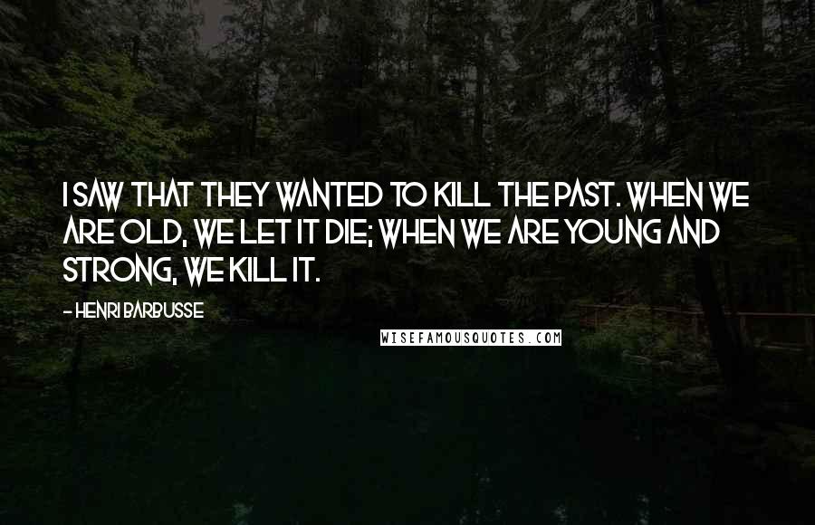 Henri Barbusse Quotes: I saw that they wanted to kill the past. When we are old, we let it die; when we are young and strong, we kill it.