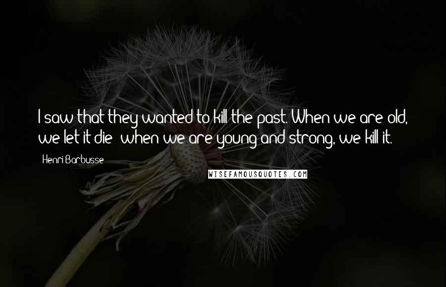 Henri Barbusse Quotes: I saw that they wanted to kill the past. When we are old, we let it die; when we are young and strong, we kill it.