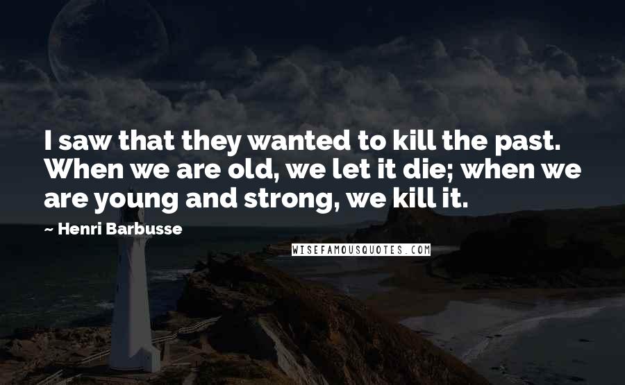 Henri Barbusse Quotes: I saw that they wanted to kill the past. When we are old, we let it die; when we are young and strong, we kill it.