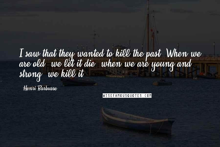 Henri Barbusse Quotes: I saw that they wanted to kill the past. When we are old, we let it die; when we are young and strong, we kill it.