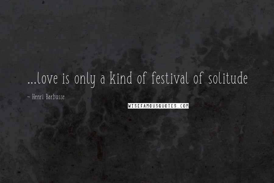 Henri Barbusse Quotes: ...love is only a kind of festival of solitude