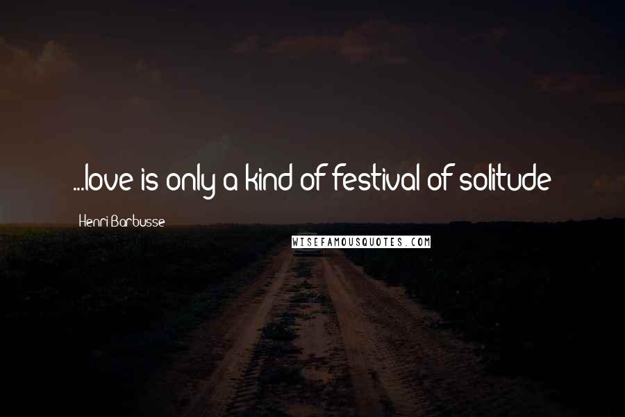 Henri Barbusse Quotes: ...love is only a kind of festival of solitude