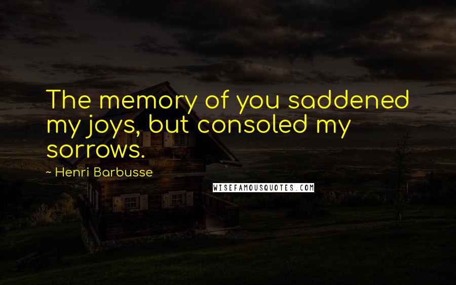 Henri Barbusse Quotes: The memory of you saddened my joys, but consoled my sorrows.