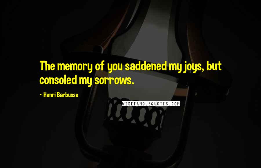 Henri Barbusse Quotes: The memory of you saddened my joys, but consoled my sorrows.