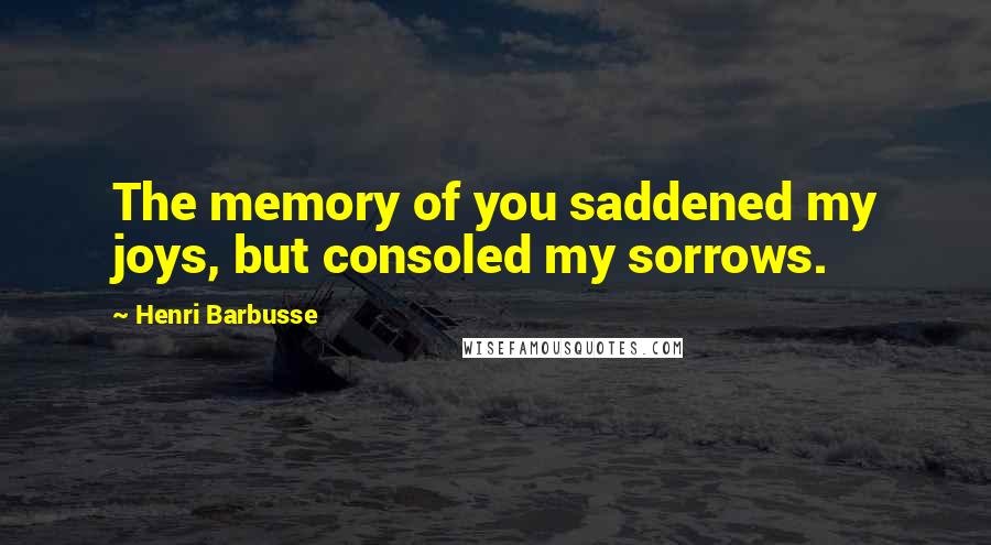 Henri Barbusse Quotes: The memory of you saddened my joys, but consoled my sorrows.