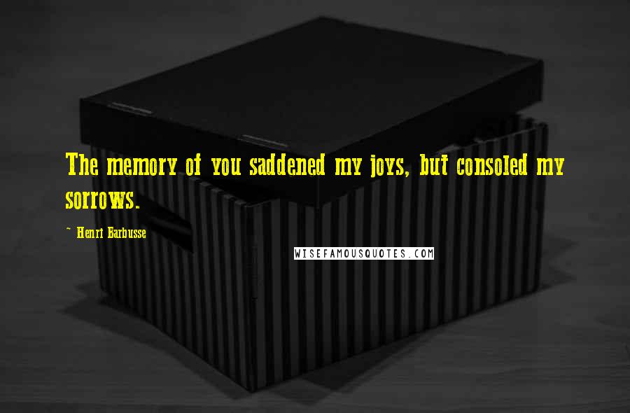 Henri Barbusse Quotes: The memory of you saddened my joys, but consoled my sorrows.