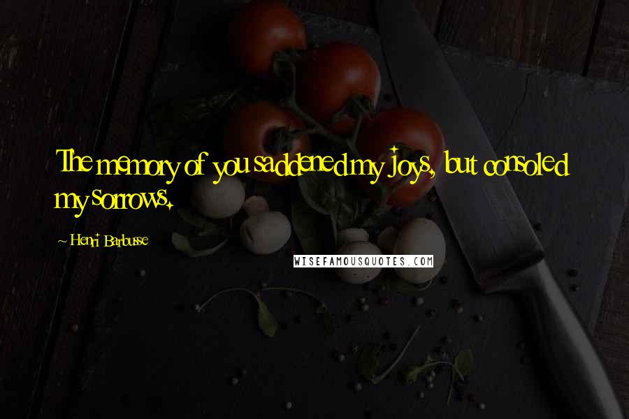 Henri Barbusse Quotes: The memory of you saddened my joys, but consoled my sorrows.