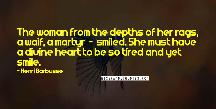 Henri Barbusse Quotes: The woman from the depths of her rags, a waif, a martyr  -  smiled. She must have a divine heart to be so tired and yet smile.