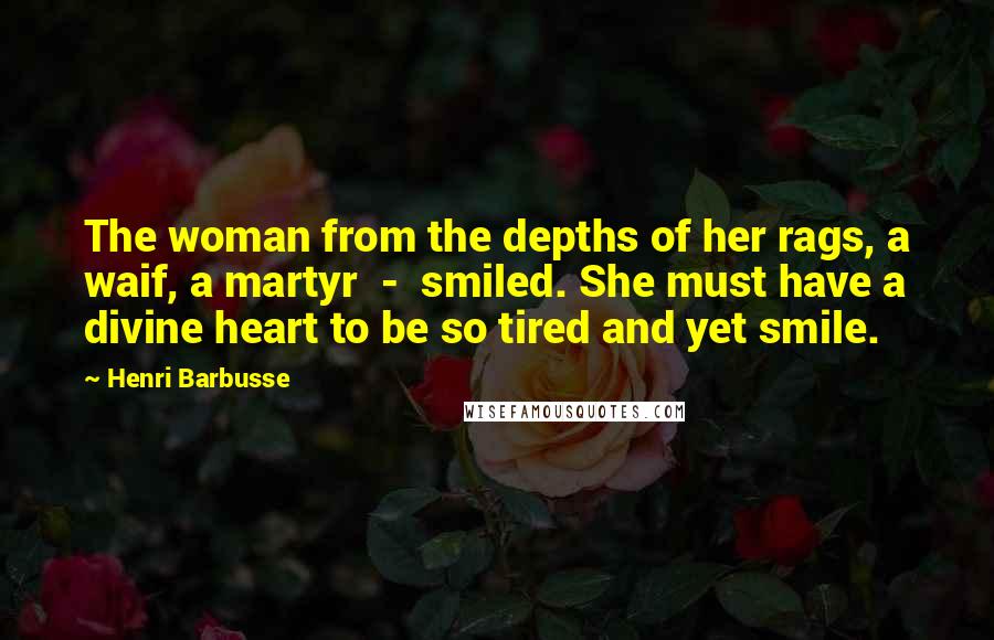 Henri Barbusse Quotes: The woman from the depths of her rags, a waif, a martyr  -  smiled. She must have a divine heart to be so tired and yet smile.