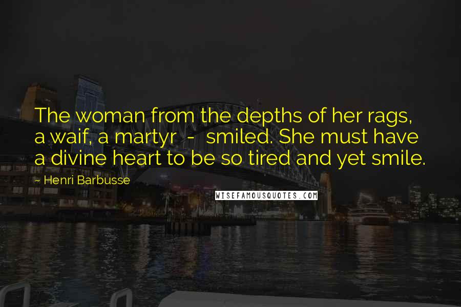 Henri Barbusse Quotes: The woman from the depths of her rags, a waif, a martyr  -  smiled. She must have a divine heart to be so tired and yet smile.