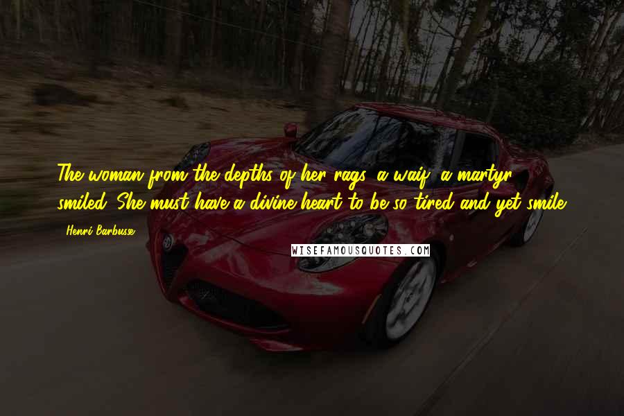 Henri Barbusse Quotes: The woman from the depths of her rags, a waif, a martyr - smiled. She must have a divine heart to be so tired and yet smile.