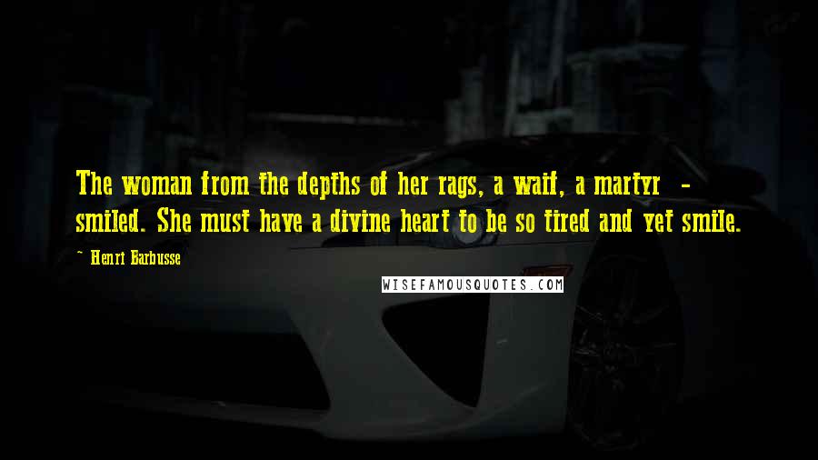 Henri Barbusse Quotes: The woman from the depths of her rags, a waif, a martyr  -  smiled. She must have a divine heart to be so tired and yet smile.