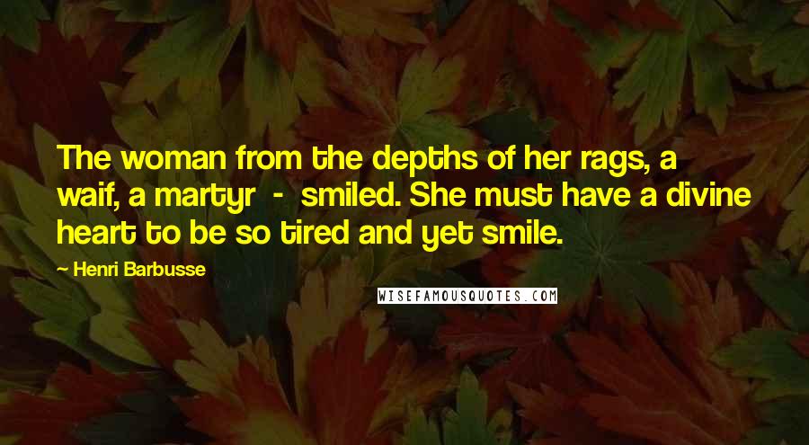 Henri Barbusse Quotes: The woman from the depths of her rags, a waif, a martyr  -  smiled. She must have a divine heart to be so tired and yet smile.