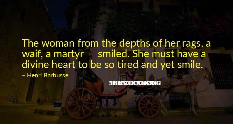 Henri Barbusse Quotes: The woman from the depths of her rags, a waif, a martyr  -  smiled. She must have a divine heart to be so tired and yet smile.