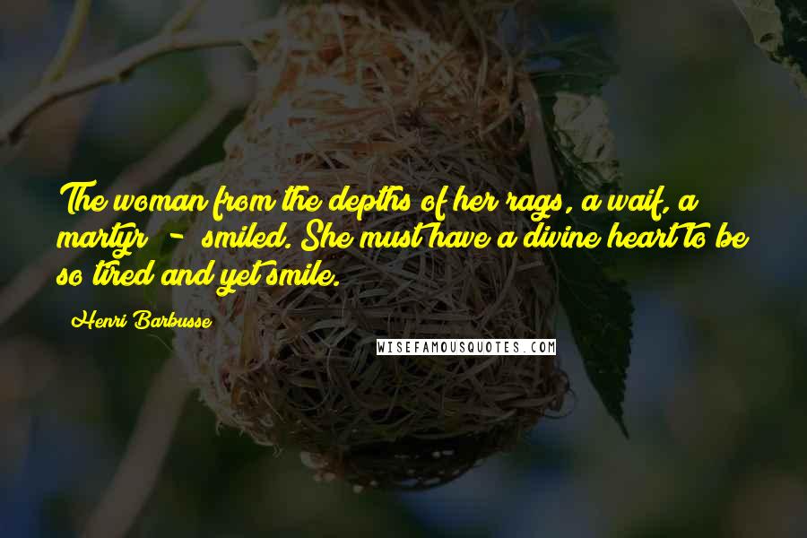 Henri Barbusse Quotes: The woman from the depths of her rags, a waif, a martyr  -  smiled. She must have a divine heart to be so tired and yet smile.