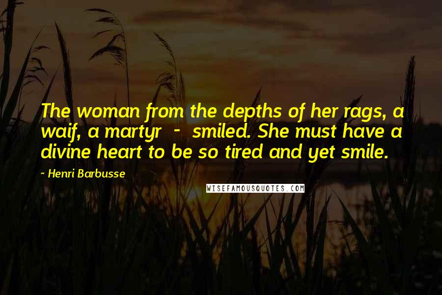 Henri Barbusse Quotes: The woman from the depths of her rags, a waif, a martyr  -  smiled. She must have a divine heart to be so tired and yet smile.