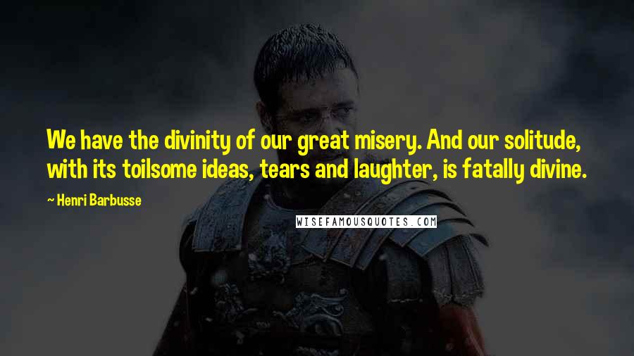 Henri Barbusse Quotes: We have the divinity of our great misery. And our solitude, with its toilsome ideas, tears and laughter, is fatally divine.