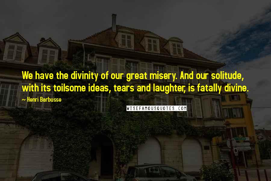 Henri Barbusse Quotes: We have the divinity of our great misery. And our solitude, with its toilsome ideas, tears and laughter, is fatally divine.