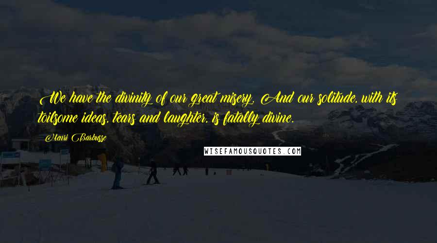 Henri Barbusse Quotes: We have the divinity of our great misery. And our solitude, with its toilsome ideas, tears and laughter, is fatally divine.