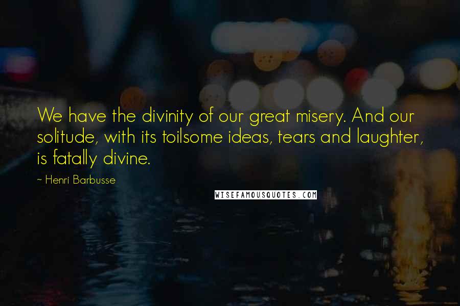 Henri Barbusse Quotes: We have the divinity of our great misery. And our solitude, with its toilsome ideas, tears and laughter, is fatally divine.