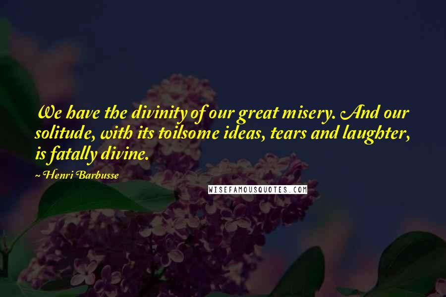 Henri Barbusse Quotes: We have the divinity of our great misery. And our solitude, with its toilsome ideas, tears and laughter, is fatally divine.