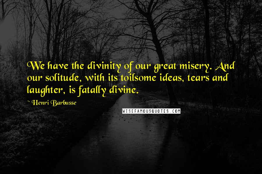 Henri Barbusse Quotes: We have the divinity of our great misery. And our solitude, with its toilsome ideas, tears and laughter, is fatally divine.