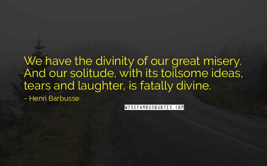 Henri Barbusse Quotes: We have the divinity of our great misery. And our solitude, with its toilsome ideas, tears and laughter, is fatally divine.