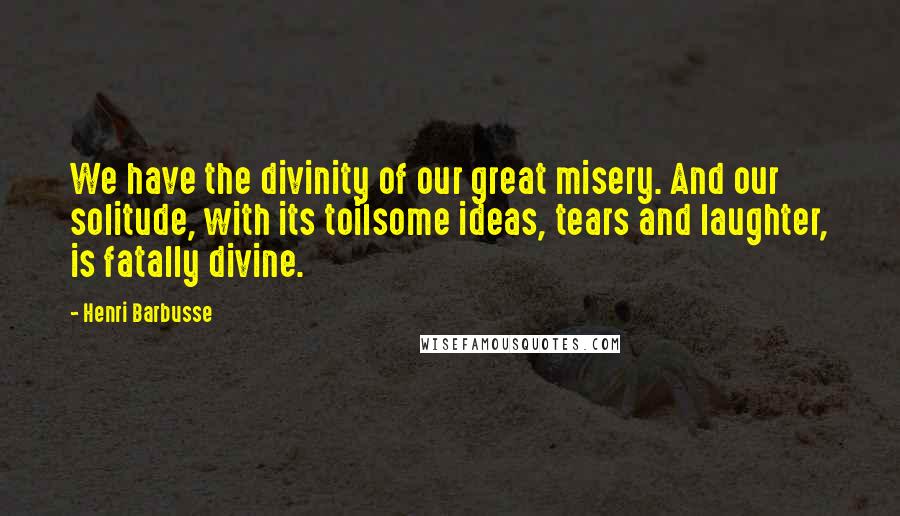 Henri Barbusse Quotes: We have the divinity of our great misery. And our solitude, with its toilsome ideas, tears and laughter, is fatally divine.