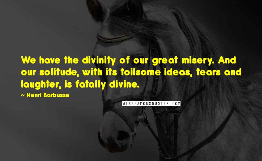 Henri Barbusse Quotes: We have the divinity of our great misery. And our solitude, with its toilsome ideas, tears and laughter, is fatally divine.