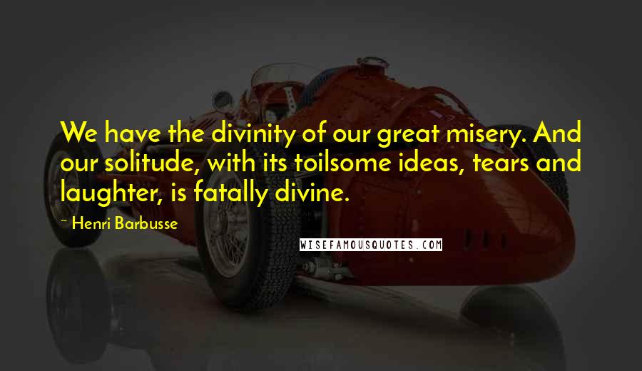 Henri Barbusse Quotes: We have the divinity of our great misery. And our solitude, with its toilsome ideas, tears and laughter, is fatally divine.